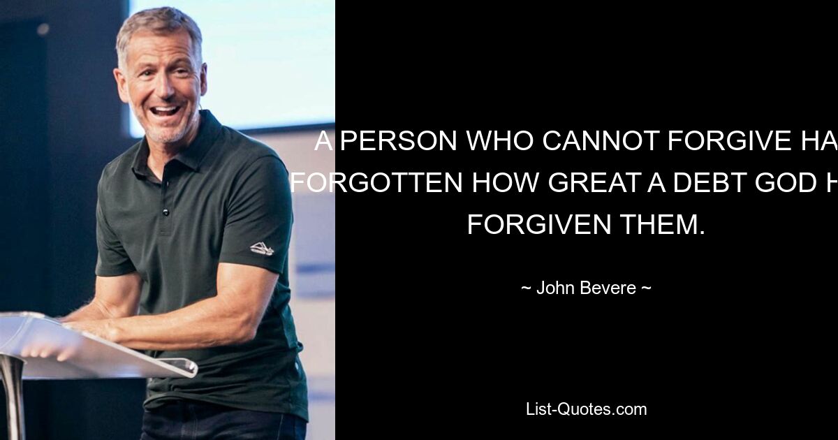 A PERSON WHO CANNOT FORGIVE HAS FORGOTTEN HOW GREAT A DEBT GOD HAS FORGIVEN THEM. — © John Bevere