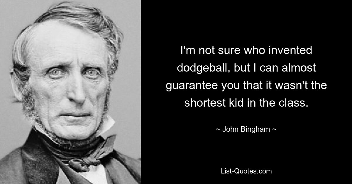 I'm not sure who invented dodgeball, but I can almost guarantee you that it wasn't the shortest kid in the class. — © John Bingham