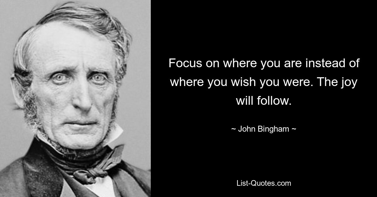 Focus on where you are instead of where you wish you were. The joy will follow. — © John Bingham