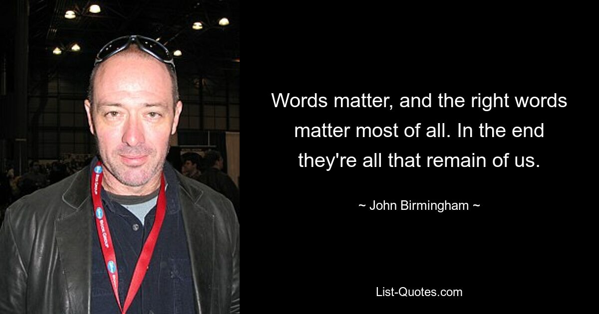 Words matter, and the right words matter most of all. In the end they're all that remain of us. — © John Birmingham