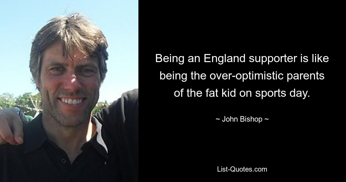 Being an England supporter is like being the over-optimistic parents of the fat kid on sports day. — © John Bishop