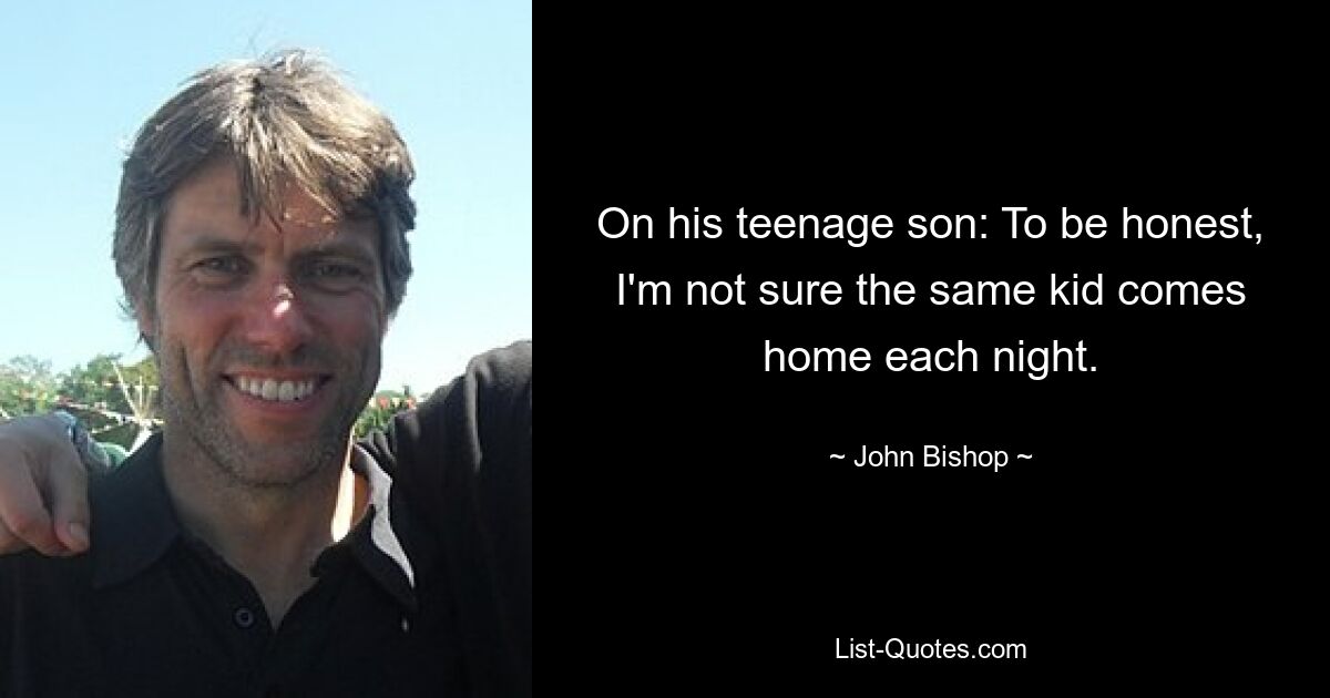 On his teenage son: To be honest, I'm not sure the same kid comes home each night. — © John Bishop