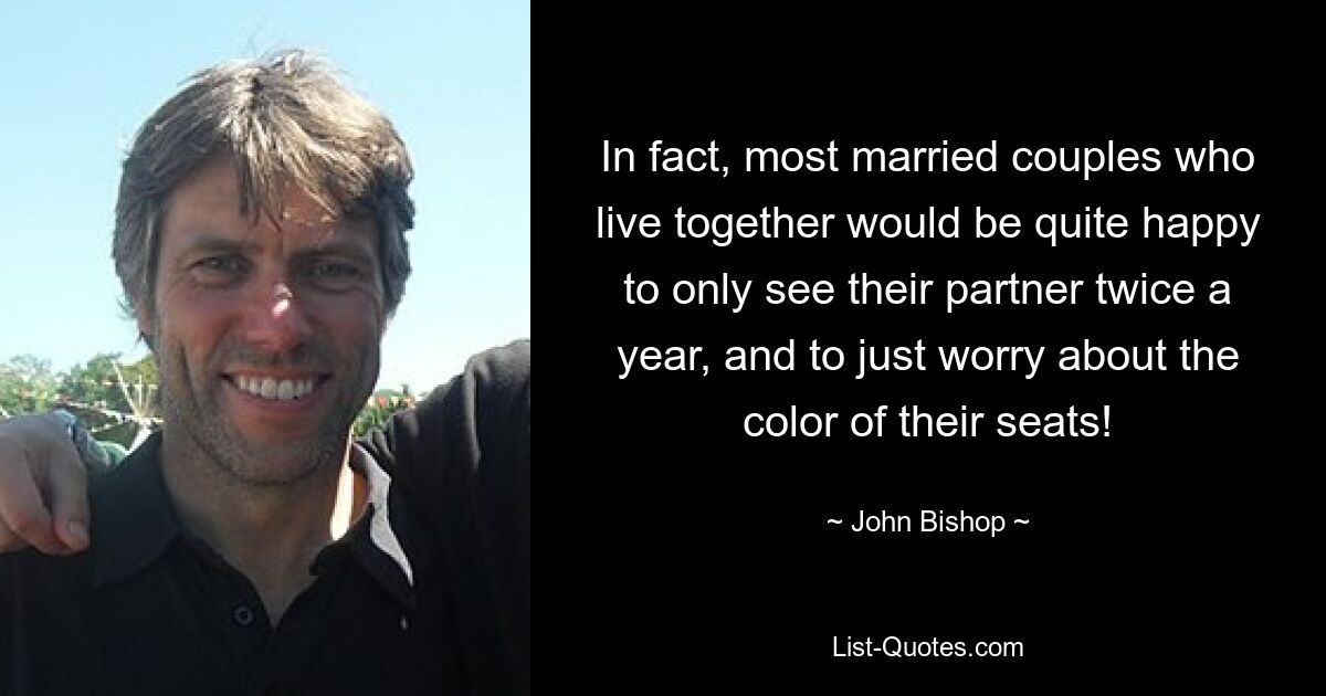 In fact, most married couples who live together would be quite happy to only see their partner twice a year, and to just worry about the color of their seats! — © John Bishop