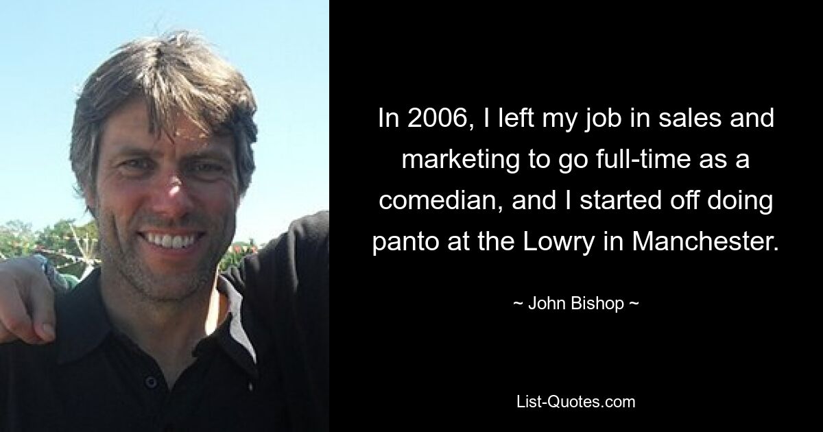 In 2006, I left my job in sales and marketing to go full-time as a comedian, and I started off doing panto at the Lowry in Manchester. — © John Bishop