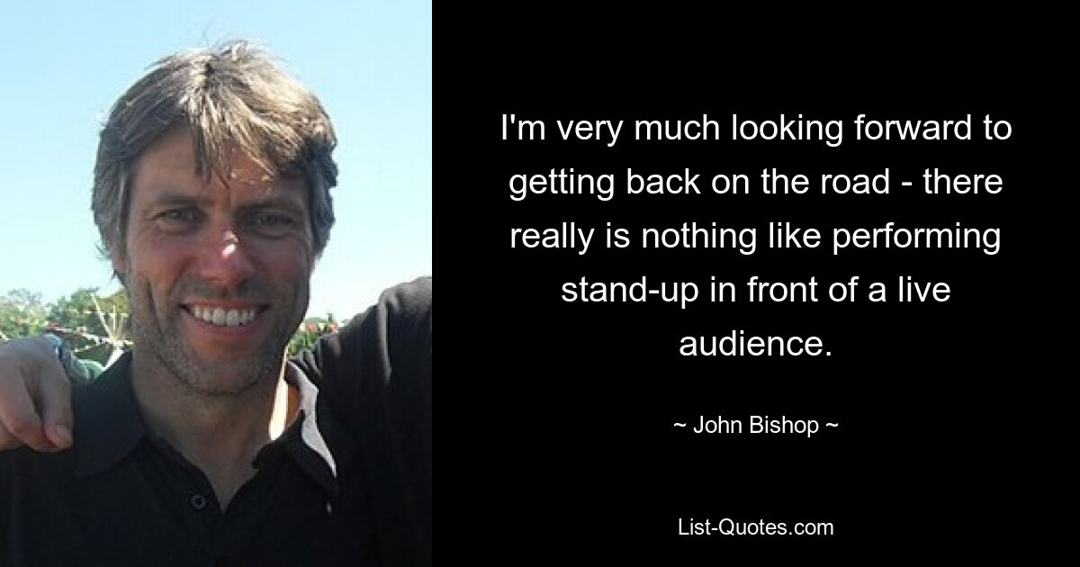 I'm very much looking forward to getting back on the road - there really is nothing like performing stand-up in front of a live audience. — © John Bishop