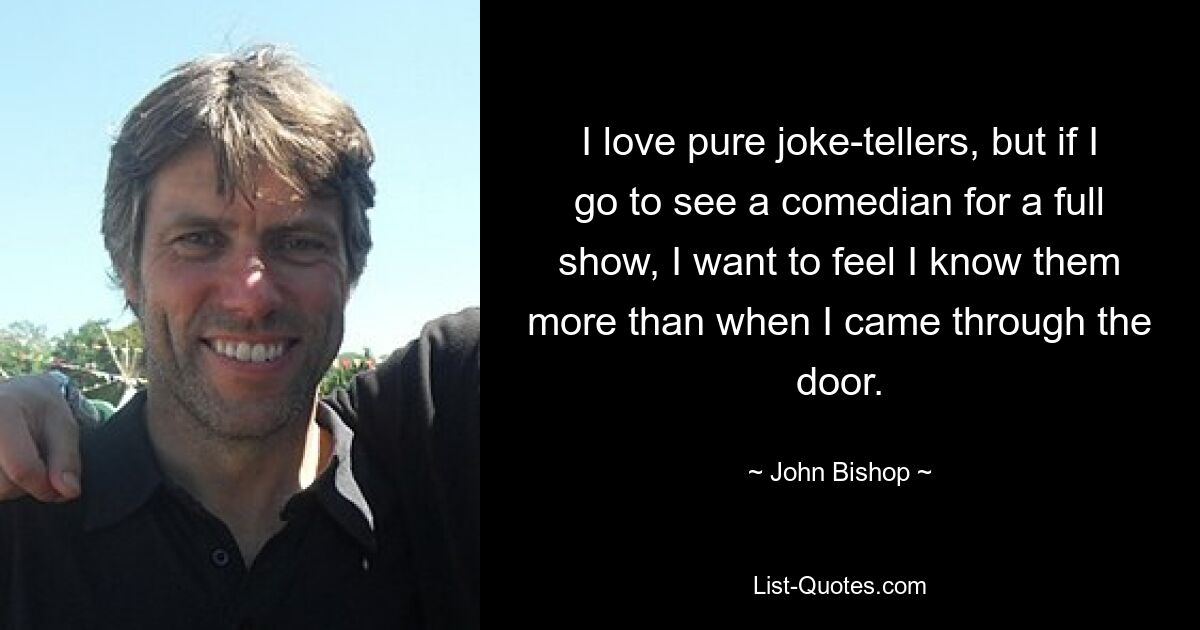 I love pure joke-tellers, but if I go to see a comedian for a full show, I want to feel I know them more than when I came through the door. — © John Bishop