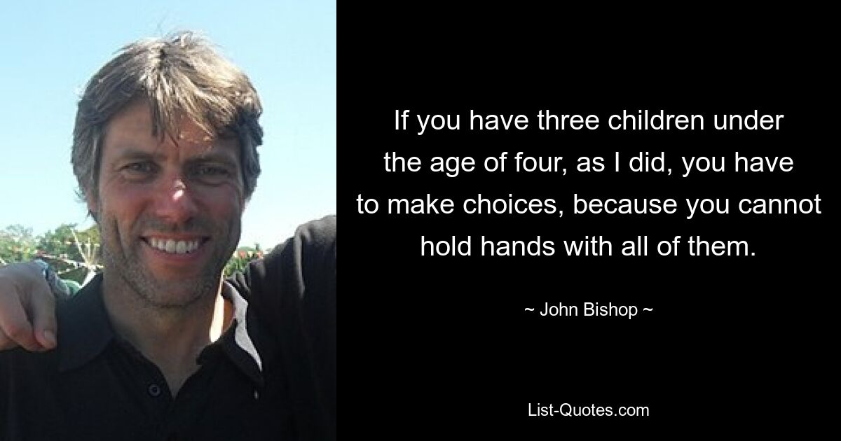 If you have three children under the age of four, as I did, you have to make choices, because you cannot hold hands with all of them. — © John Bishop