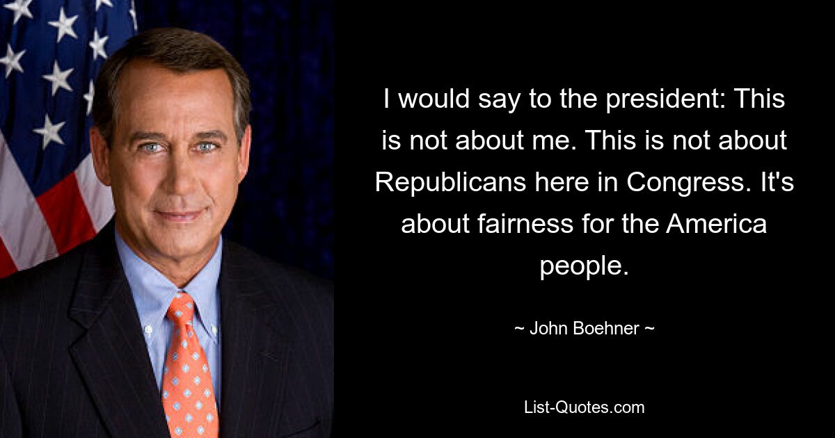 I would say to the president: This is not about me. This is not about Republicans here in Congress. It's about fairness for the America people. — © John Boehner