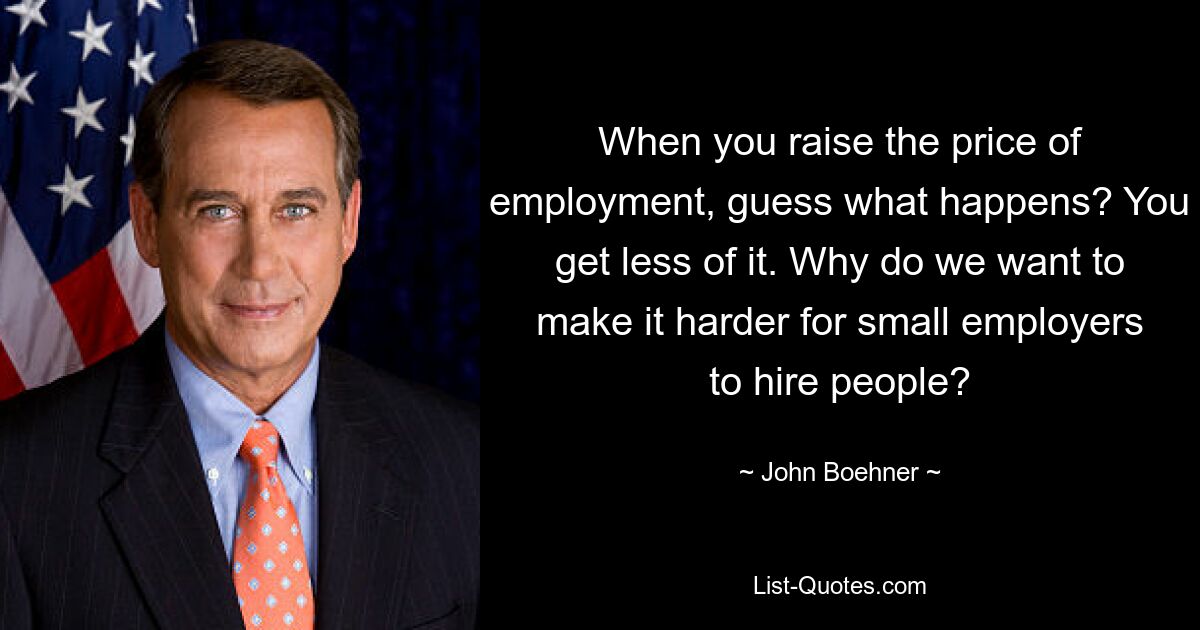 When you raise the price of employment, guess what happens? You get less of it. Why do we want to make it harder for small employers to hire people? — © John Boehner