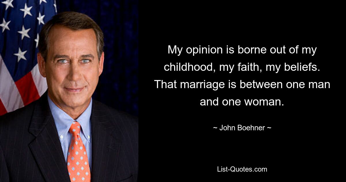 My opinion is borne out of my childhood, my faith, my beliefs. That marriage is between one man and one woman. — © John Boehner