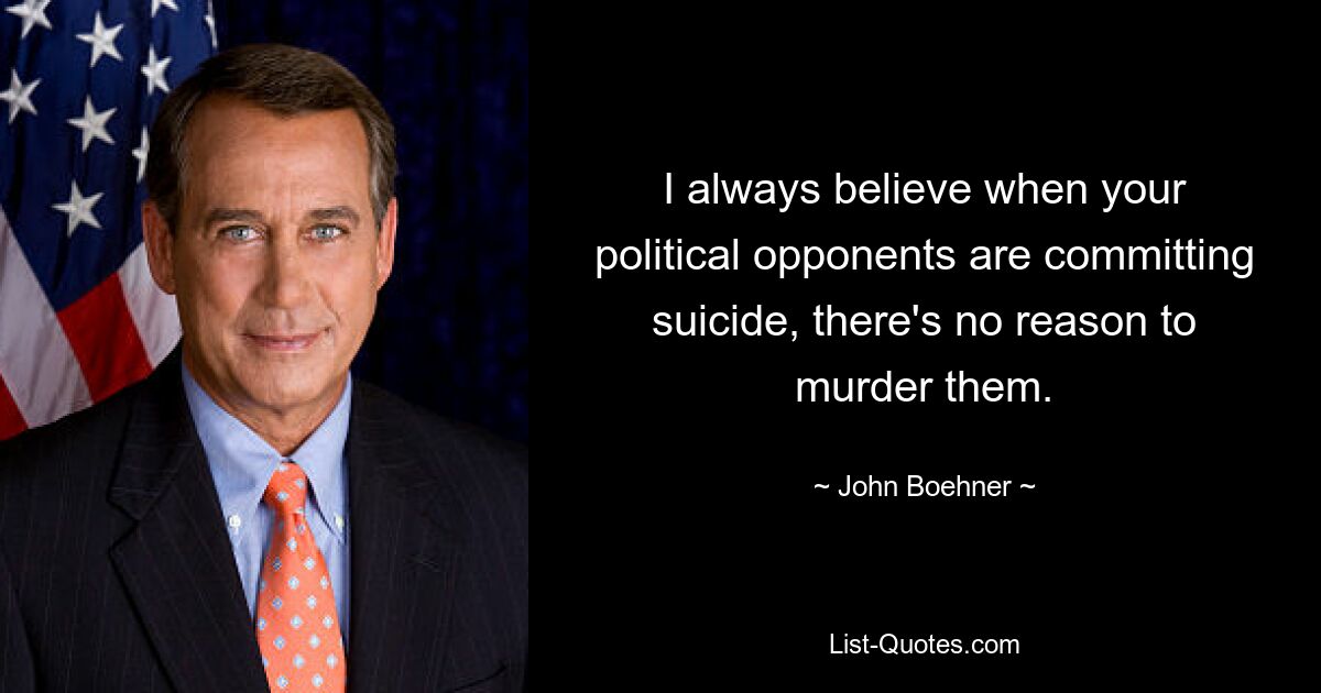 I always believe when your political opponents are committing suicide, there's no reason to murder them. — © John Boehner