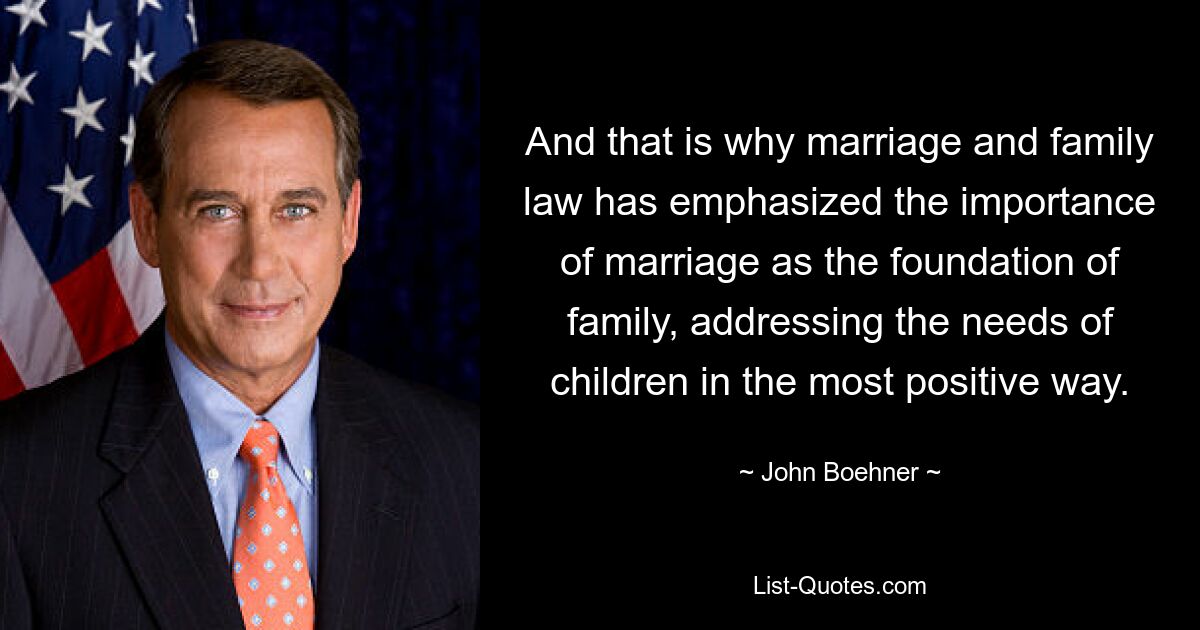 And that is why marriage and family law has emphasized the importance of marriage as the foundation of family, addressing the needs of children in the most positive way. — © John Boehner