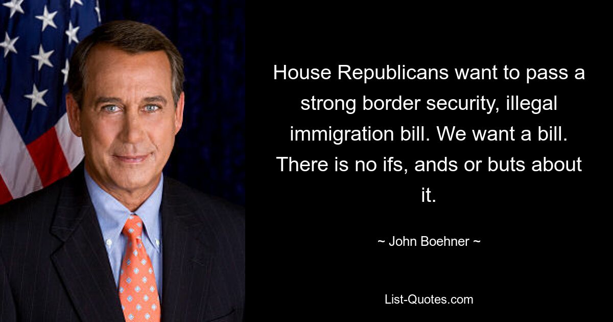 House Republicans want to pass a strong border security, illegal immigration bill. We want a bill. There is no ifs, ands or buts about it. — © John Boehner