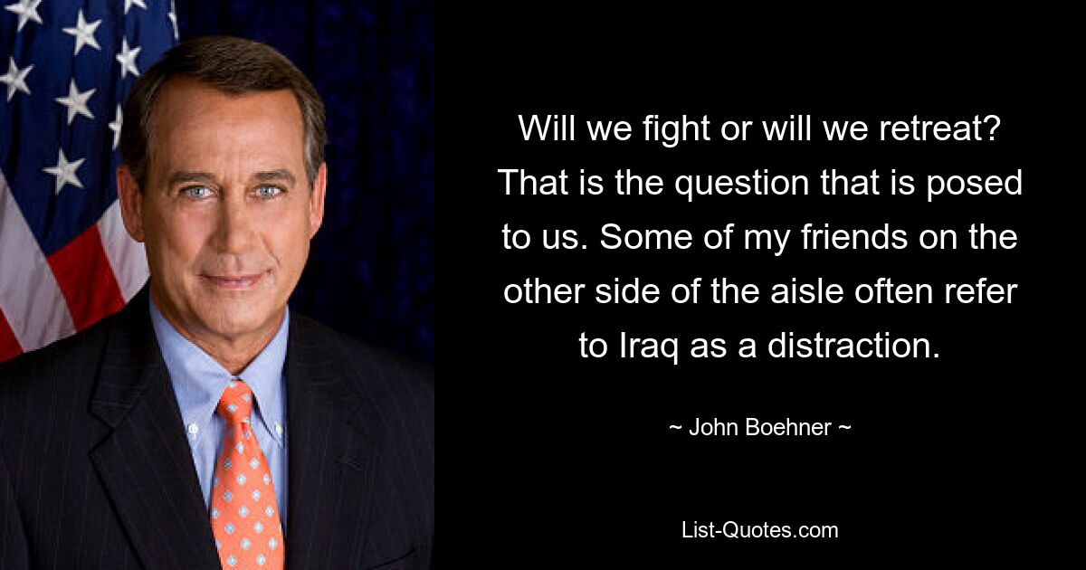 Will we fight or will we retreat? That is the question that is posed to us. Some of my friends on the other side of the aisle often refer to Iraq as a distraction. — © John Boehner