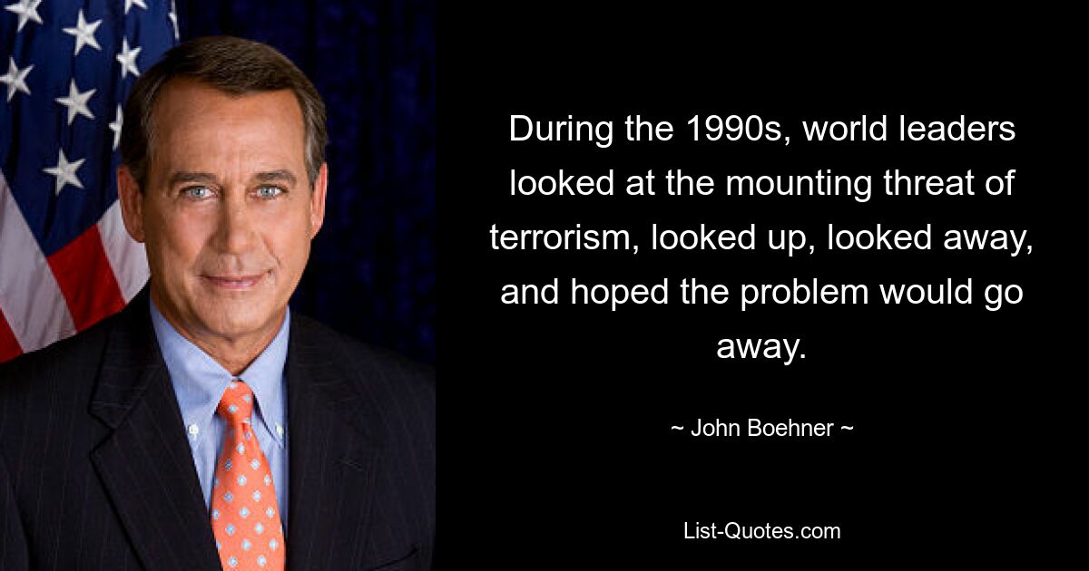 During the 1990s, world leaders looked at the mounting threat of terrorism, looked up, looked away, and hoped the problem would go away. — © John Boehner