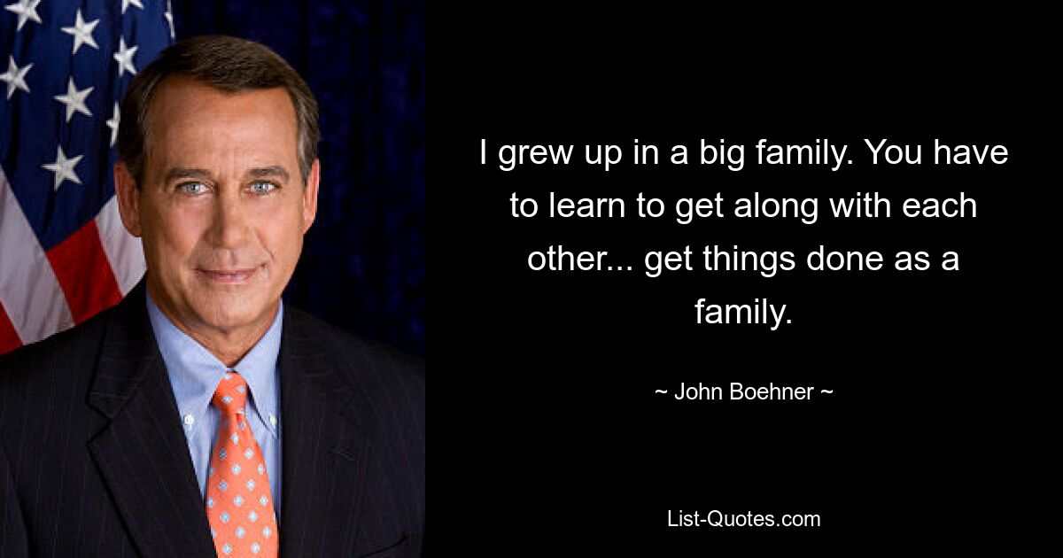 I grew up in a big family. You have to learn to get along with each other... get things done as a family. — © John Boehner