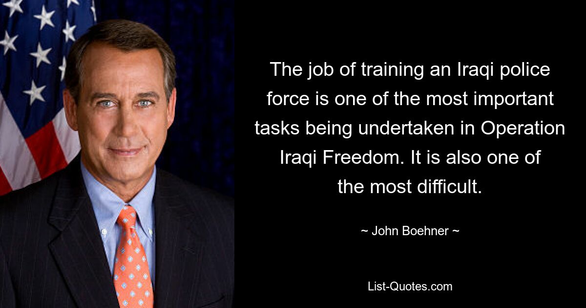 The job of training an Iraqi police force is one of the most important tasks being undertaken in Operation Iraqi Freedom. It is also one of the most difficult. — © John Boehner