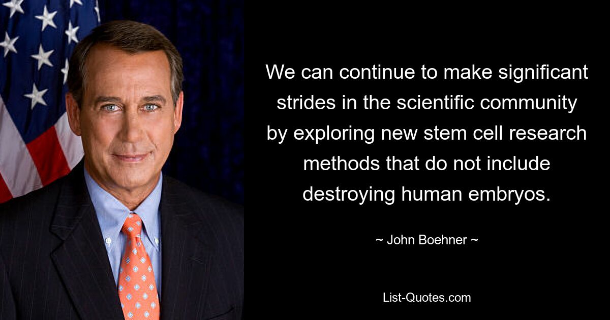 We can continue to make significant strides in the scientific community by exploring new stem cell research methods that do not include destroying human embryos. — © John Boehner