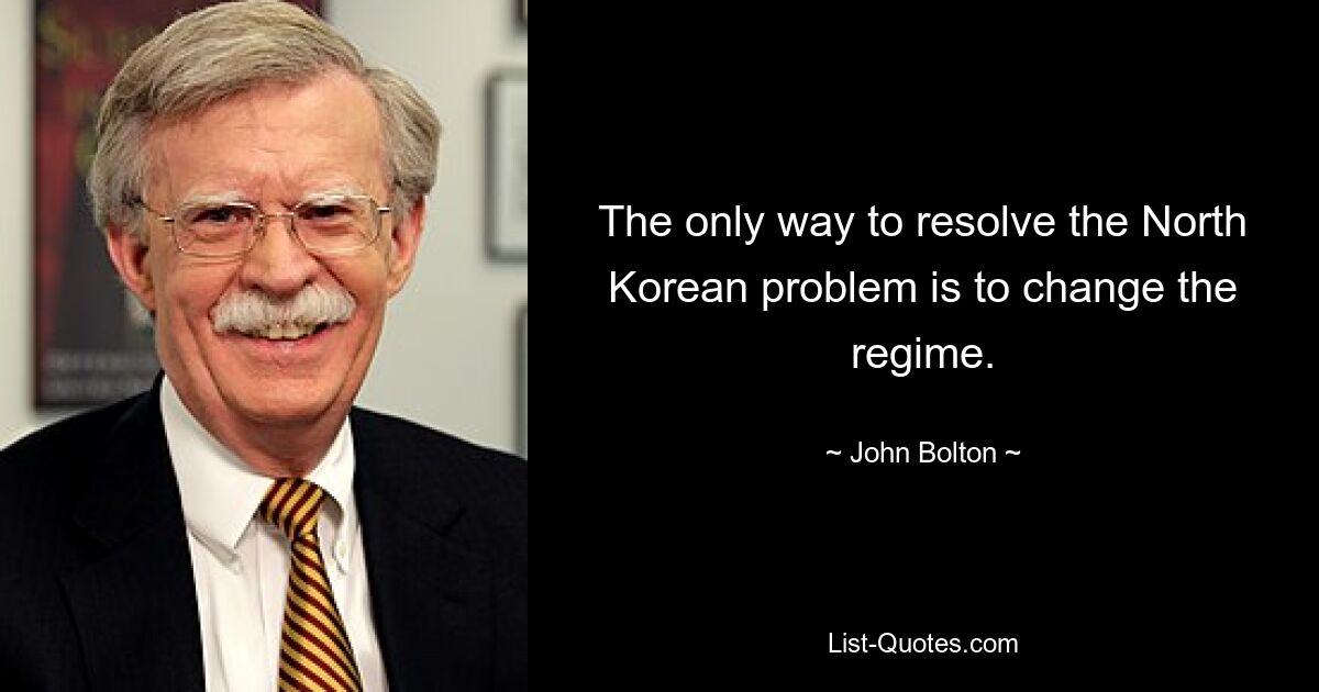 The only way to resolve the North Korean problem is to change the regime. — © John Bolton