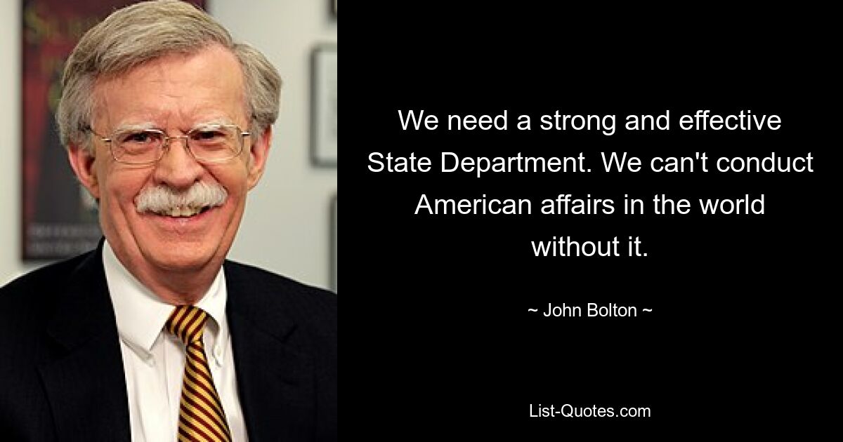 We need a strong and effective State Department. We can't conduct American affairs in the world without it. — © John Bolton