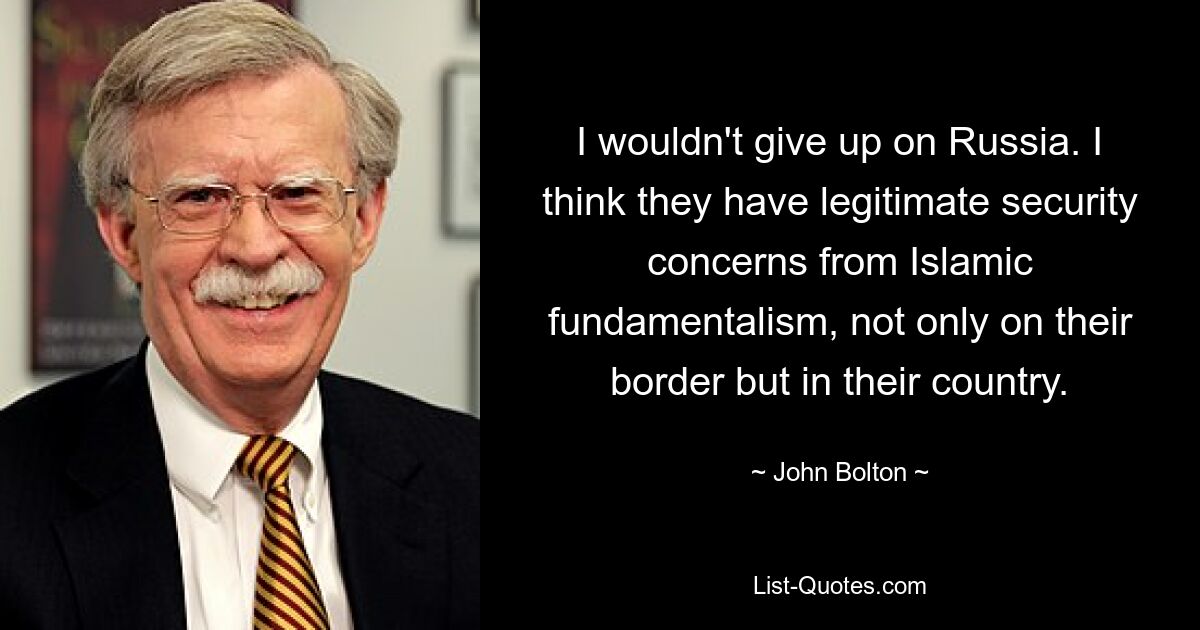 I wouldn't give up on Russia. I think they have legitimate security concerns from Islamic fundamentalism, not only on their border but in their country. — © John Bolton