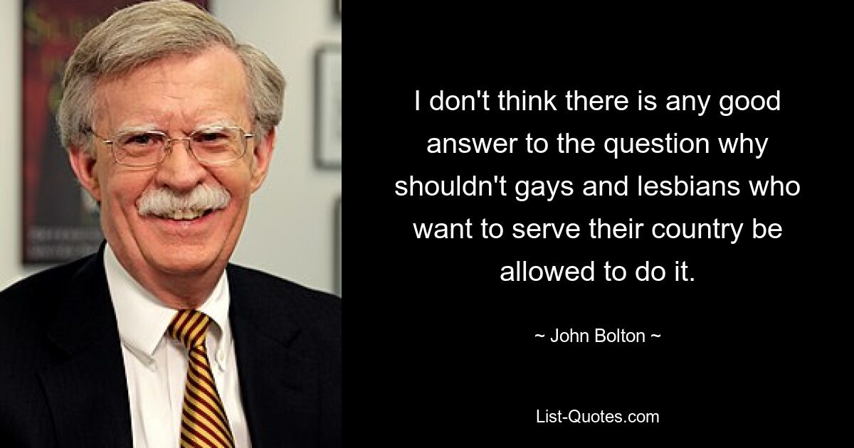 I don't think there is any good answer to the question why shouldn't gays and lesbians who want to serve their country be allowed to do it. — © John Bolton