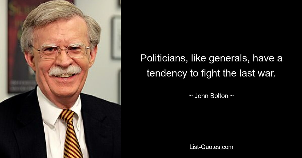 Politicians, like generals, have a tendency to fight the last war. — © John Bolton