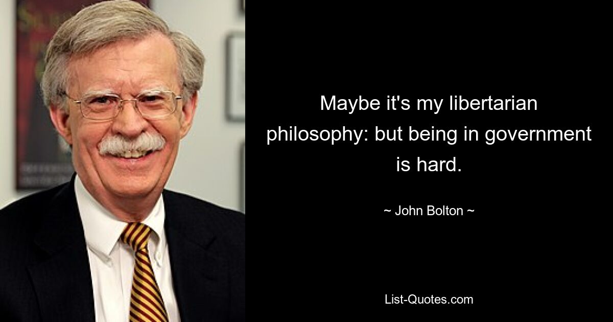 Maybe it's my libertarian philosophy: but being in government is hard. — © John Bolton