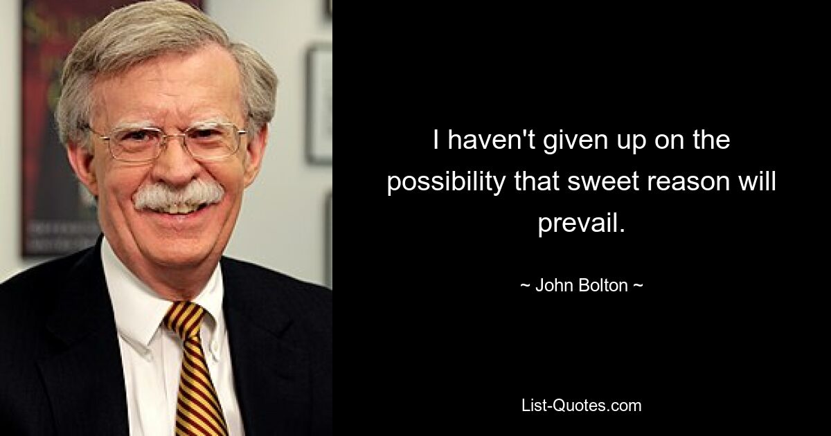 I haven't given up on the possibility that sweet reason will prevail. — © John Bolton