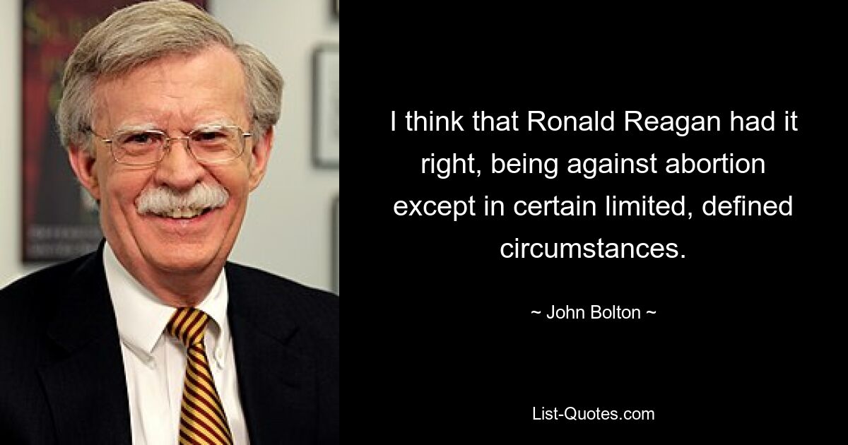 I think that Ronald Reagan had it right, being against abortion except in certain limited, defined circumstances. — © John Bolton