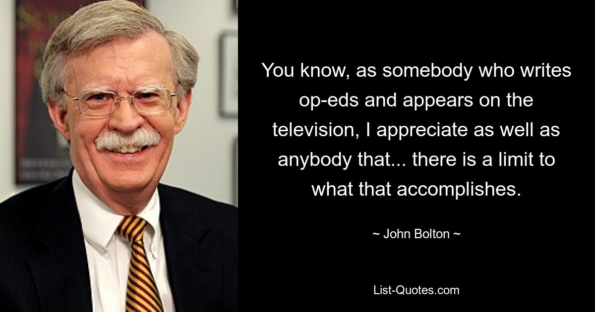 You know, as somebody who writes op-eds and appears on the television, I appreciate as well as anybody that... there is a limit to what that accomplishes. — © John Bolton