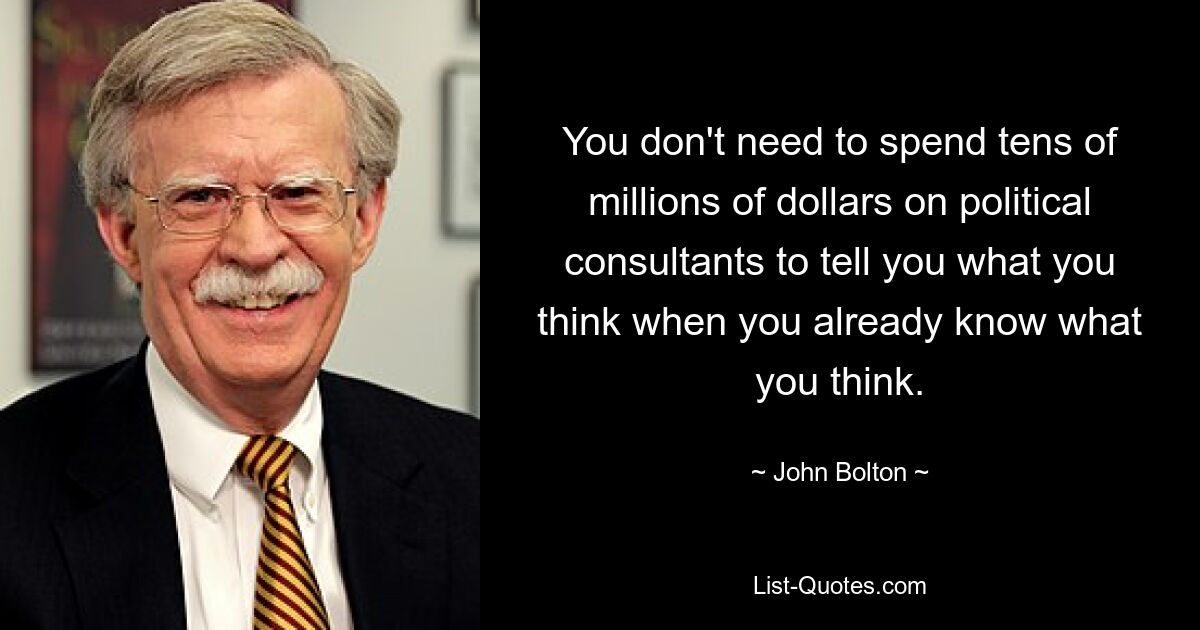 You don't need to spend tens of millions of dollars on political consultants to tell you what you think when you already know what you think. — © John Bolton