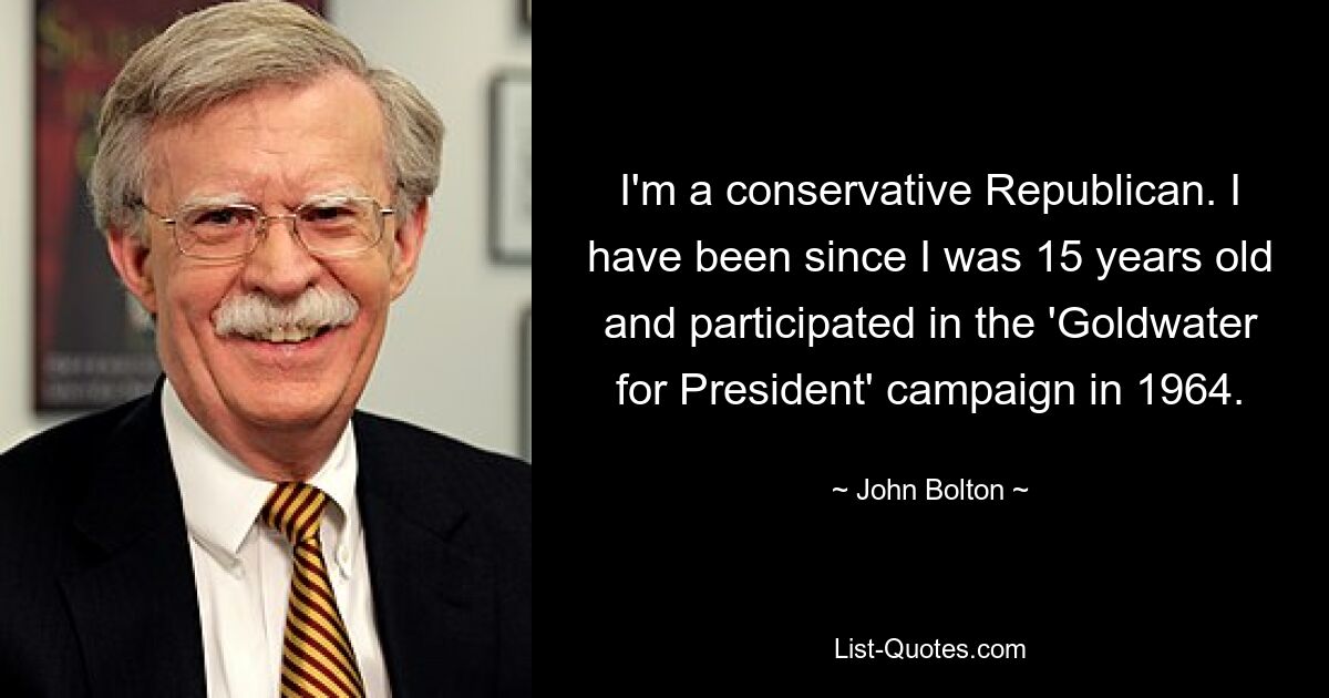 I'm a conservative Republican. I have been since I was 15 years old and participated in the 'Goldwater for President' campaign in 1964. — © John Bolton