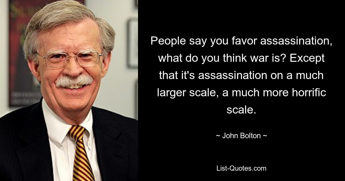 People say you favor assassination, what do you think war is? Except that it's assassination on a much larger scale, a much more horrific scale. — © John Bolton