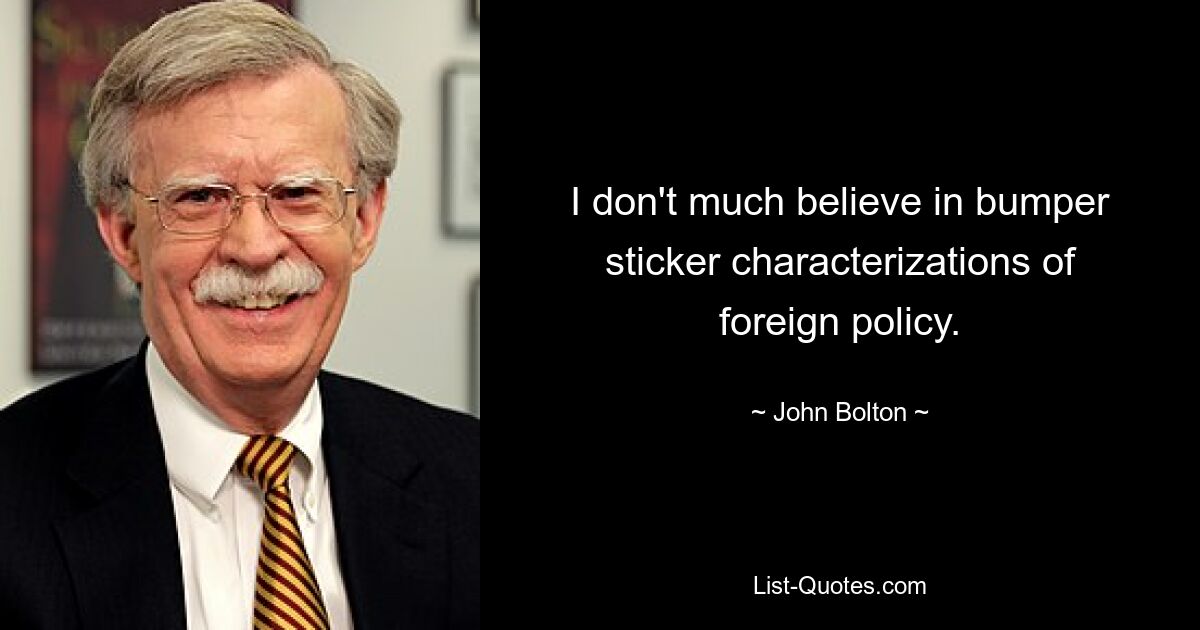 I don't much believe in bumper sticker characterizations of foreign policy. — © John Bolton