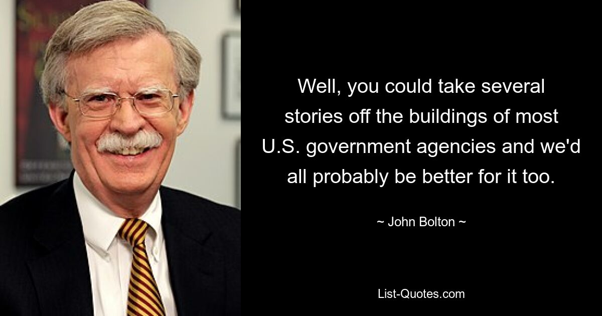 Well, you could take several stories off the buildings of most U.S. government agencies and we'd all probably be better for it too. — © John Bolton