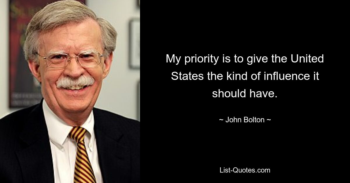 My priority is to give the United States the kind of influence it should have. — © John Bolton