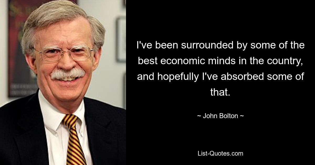 I've been surrounded by some of the best economic minds in the country, and hopefully I've absorbed some of that. — © John Bolton