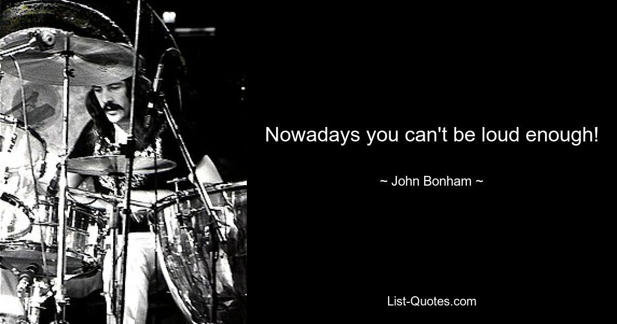 Nowadays you can't be loud enough! — © John Bonham