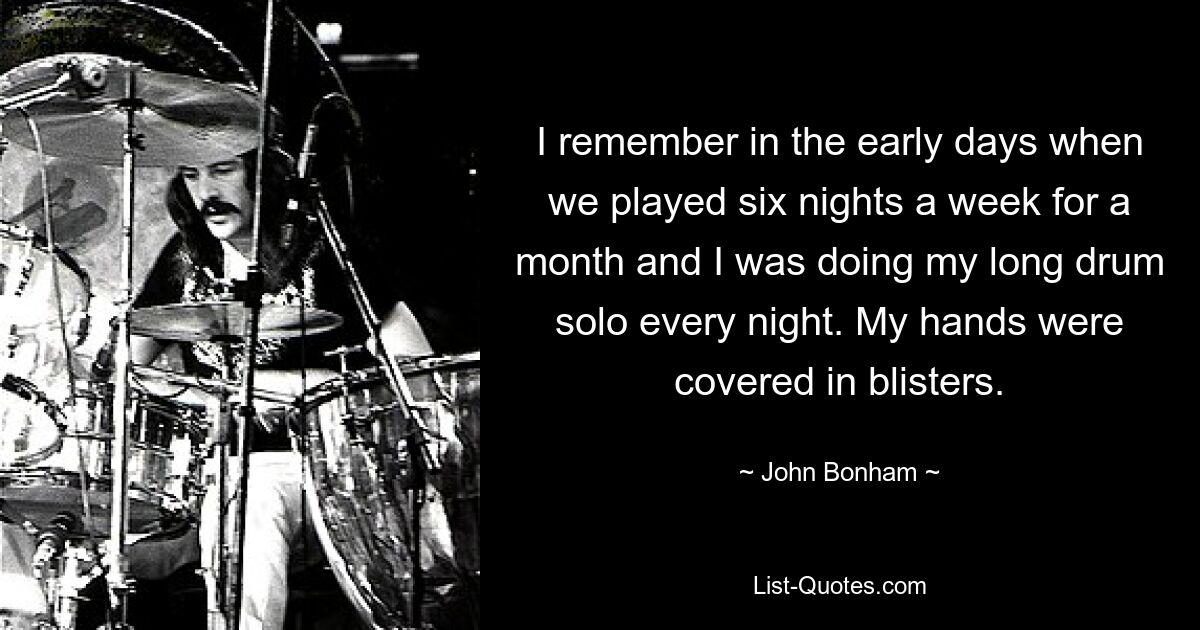 I remember in the early days when we played six nights a week for a month and I was doing my long drum solo every night. My hands were covered in blisters. — © John Bonham