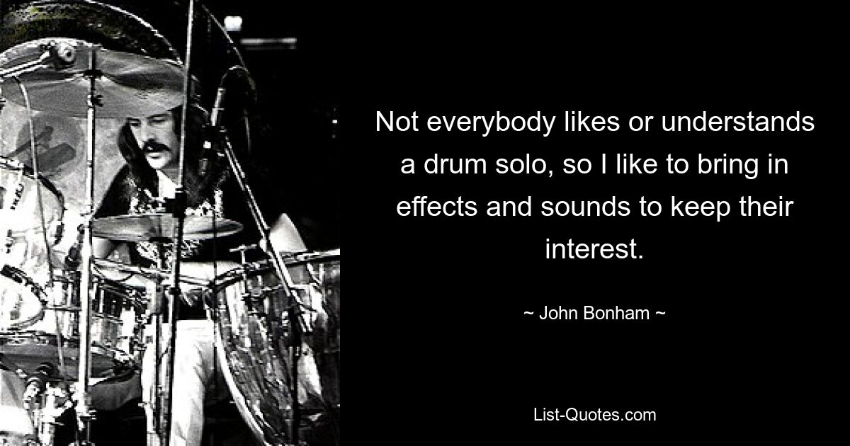 Not everybody likes or understands a drum solo, so I like to bring in effects and sounds to keep their interest. — © John Bonham