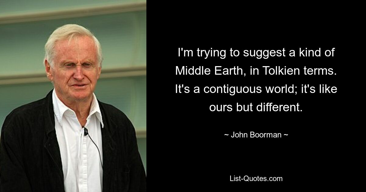 I'm trying to suggest a kind of Middle Earth, in Tolkien terms. It's a contiguous world; it's like ours but different. — © John Boorman