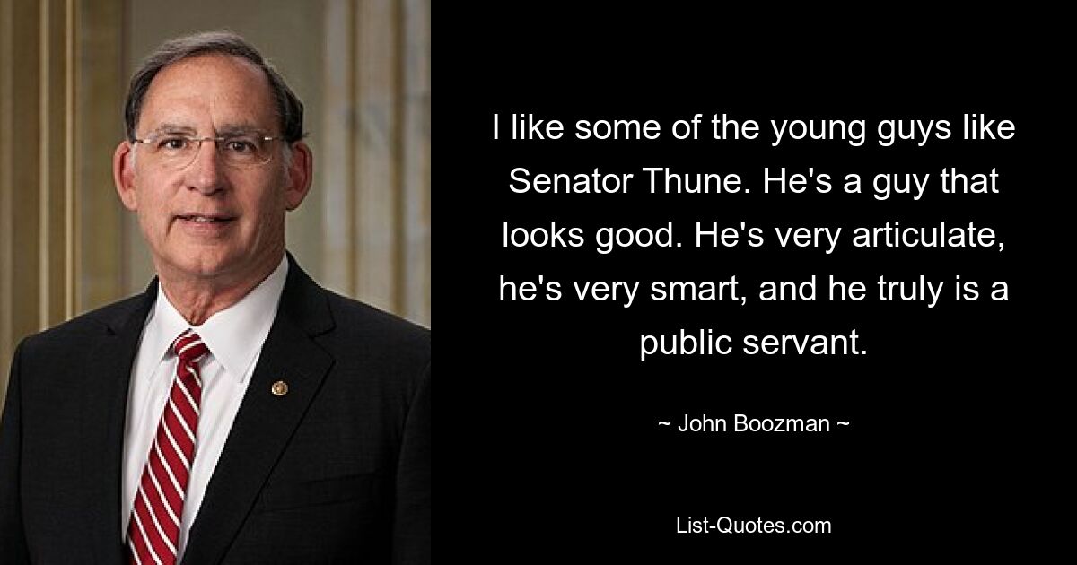 I like some of the young guys like Senator Thune. He's a guy that looks good. He's very articulate, he's very smart, and he truly is a public servant. — © John Boozman