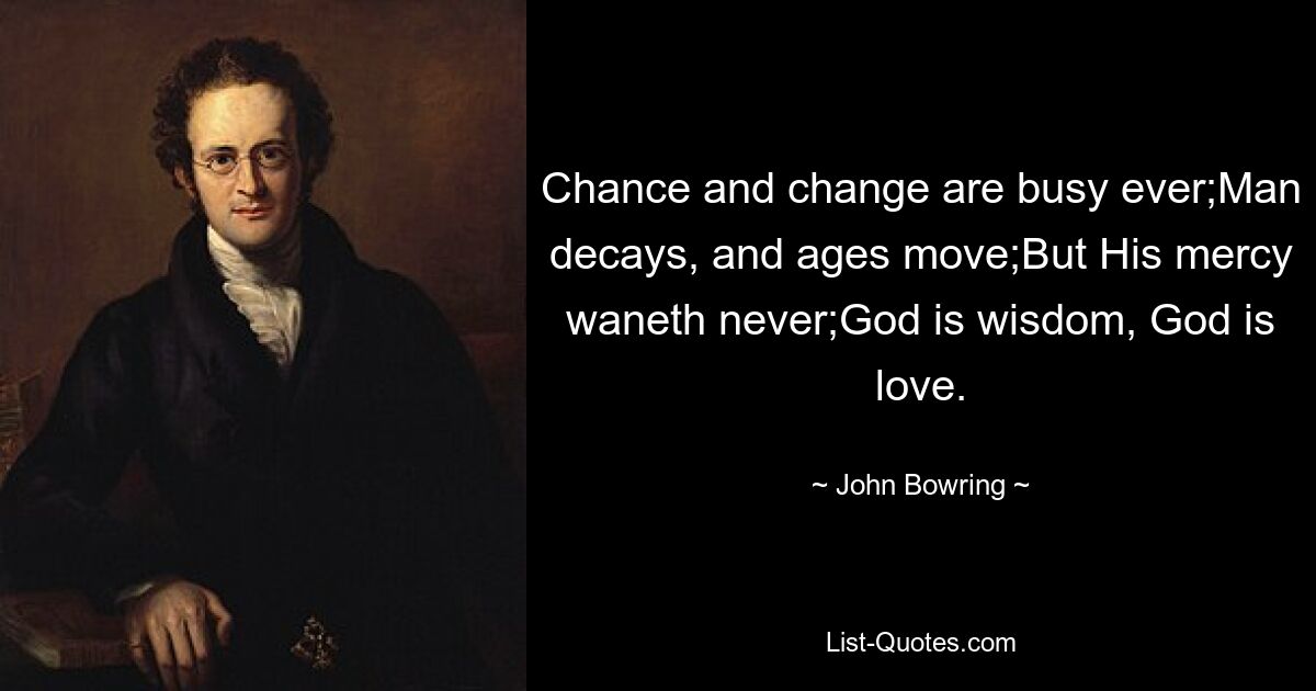 Chance and change are busy ever;Man decays, and ages move;But His mercy waneth never;God is wisdom, God is love. — © John Bowring