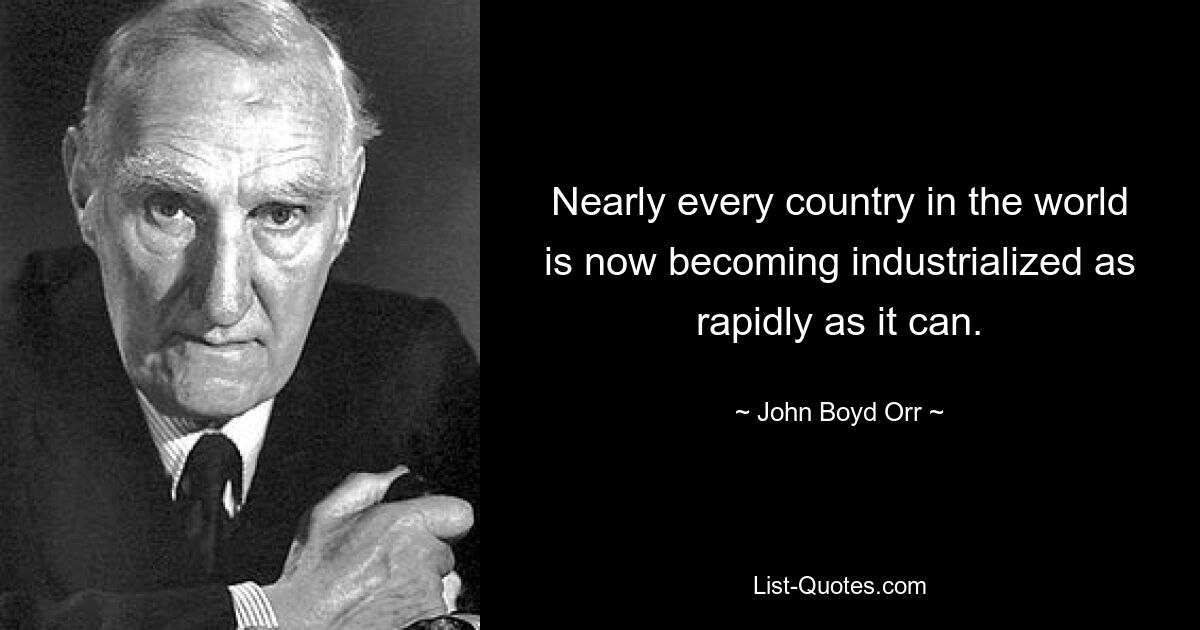 Nearly every country in the world is now becoming industrialized as rapidly as it can. — © John Boyd Orr