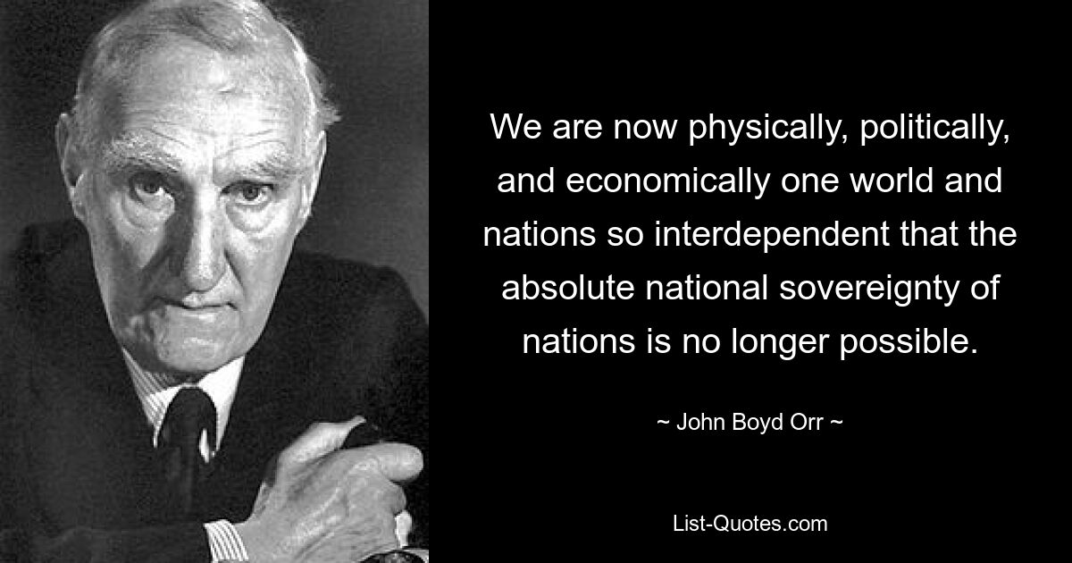 Wir sind jetzt physisch, politisch und wirtschaftlich eine Welt und Nationen sind so voneinander abhängig, dass die absolute nationale Souveränität der Nationen nicht mehr möglich ist. — © John Boyd Orr 