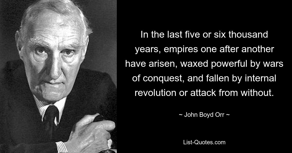 In the last five or six thousand years, empires one after another have arisen, waxed powerful by wars of conquest, and fallen by internal revolution or attack from without. — © John Boyd Orr