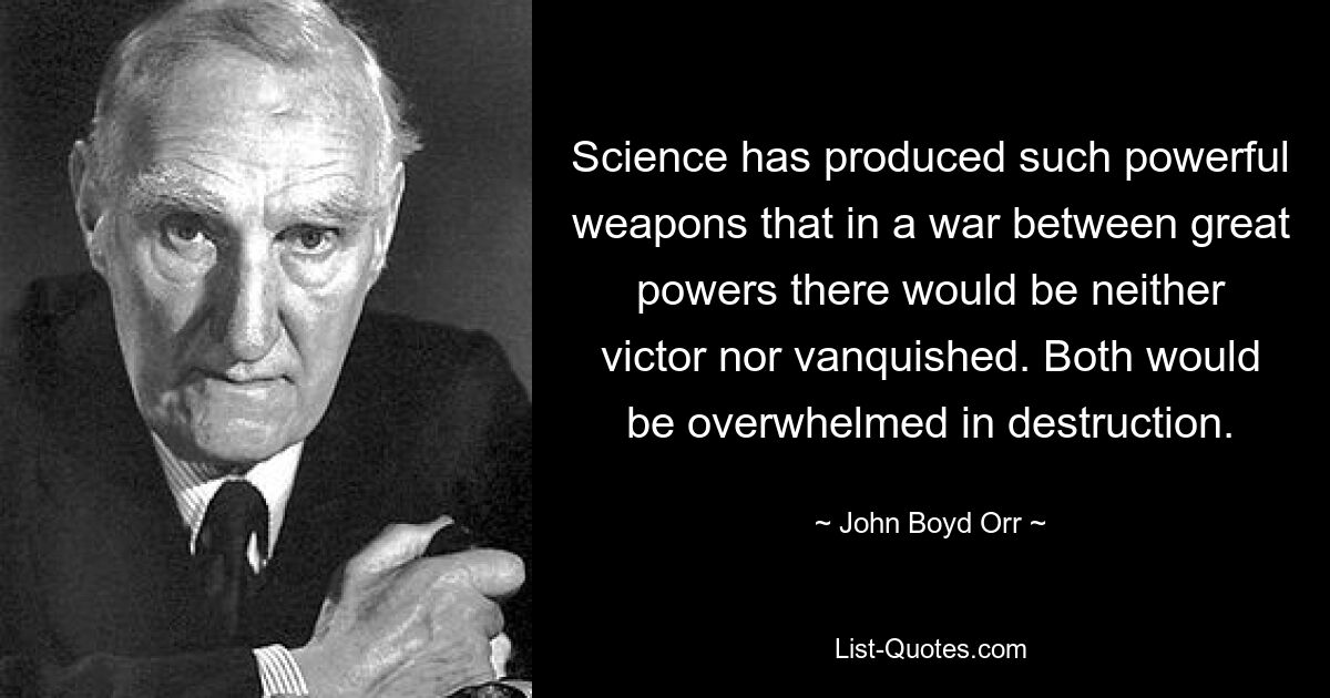 Science has produced such powerful weapons that in a war between great powers there would be neither victor nor vanquished. Both would be overwhelmed in destruction. — © John Boyd Orr