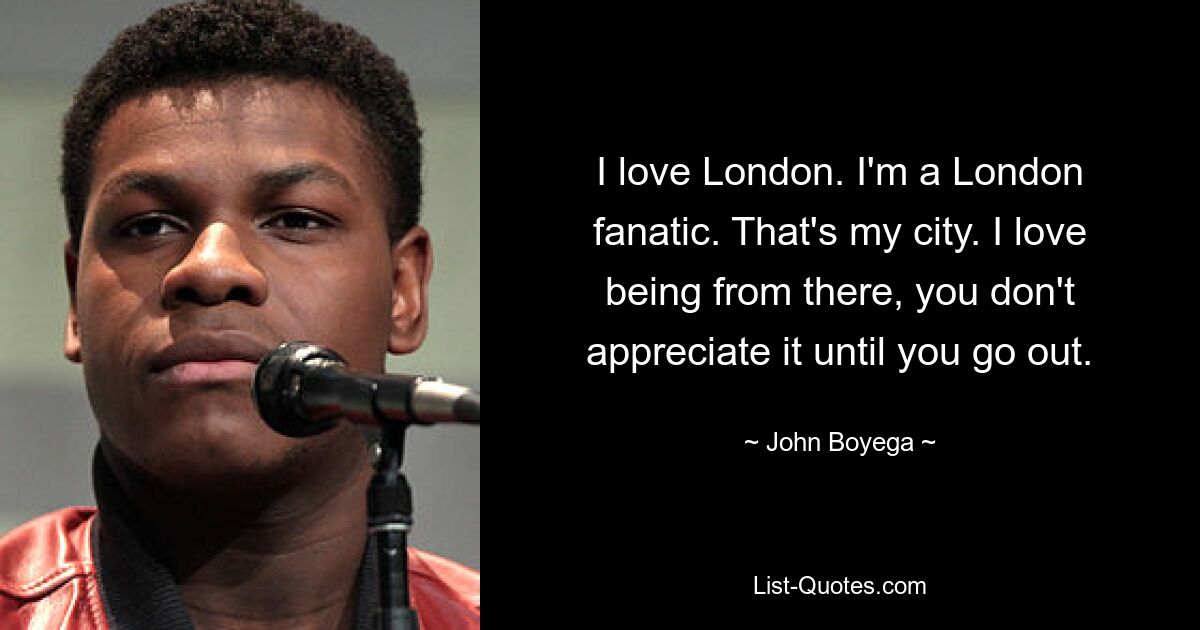 I love London. I'm a London fanatic. That's my city. I love being from there, you don't appreciate it until you go out. — © John Boyega