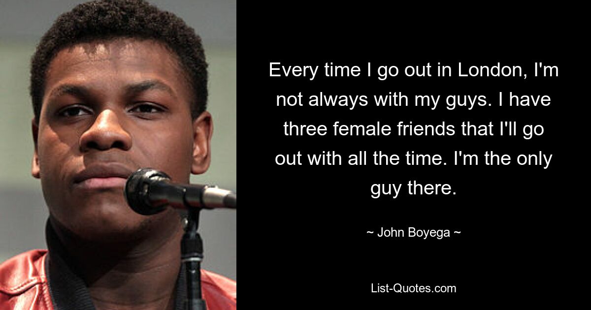 Every time I go out in London, I'm not always with my guys. I have three female friends that I'll go out with all the time. I'm the only guy there. — © John Boyega